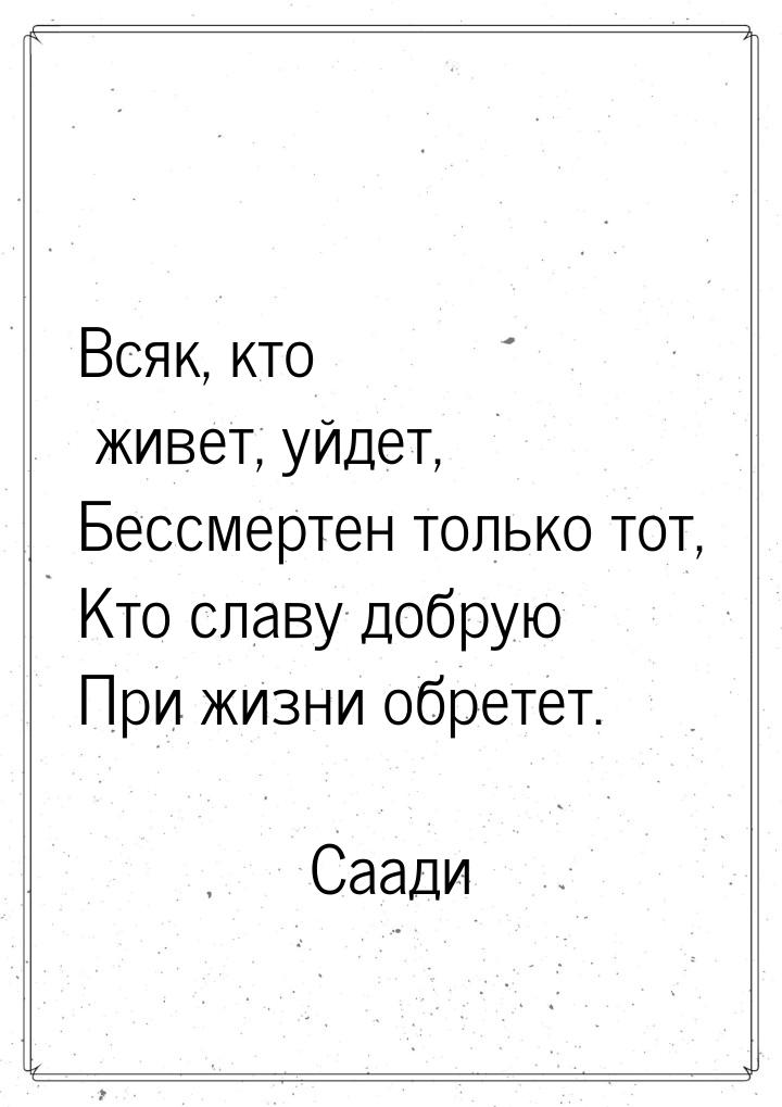 Всяк, кто живет, уйдет, Бессмертен только тот, Кто славу добрую При жизни обретет.