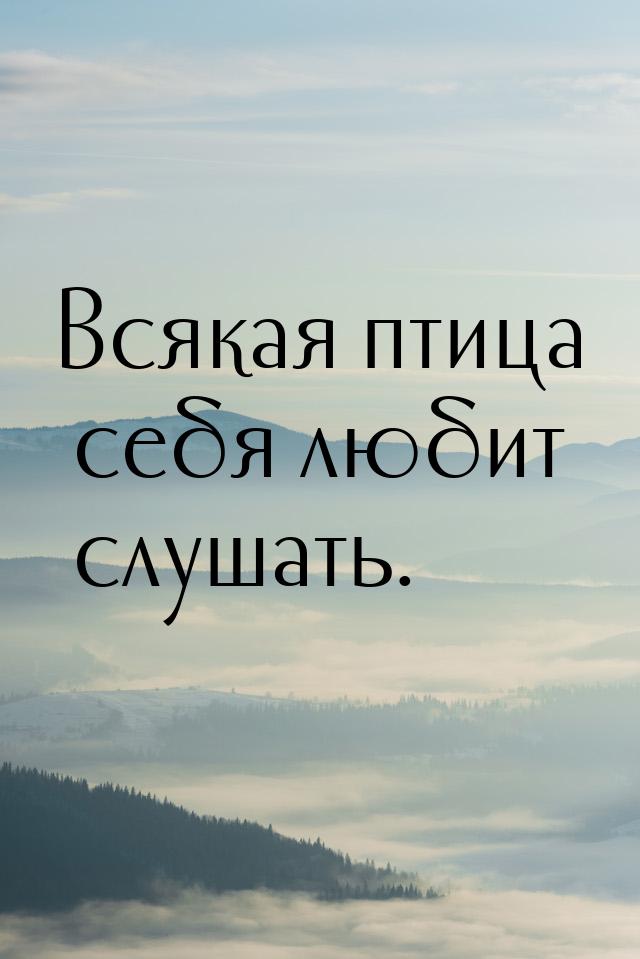 Всякая птица себя любит слушать.