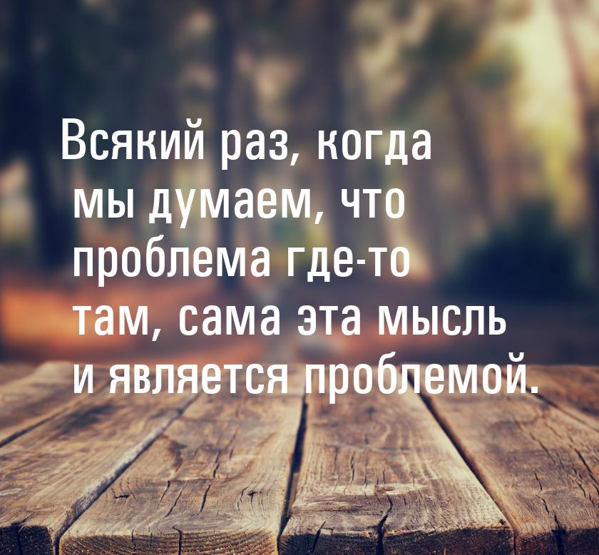 Всякий раз, когда мы думаем, что проблема где-то там, сама эта мысль и является проблемой.