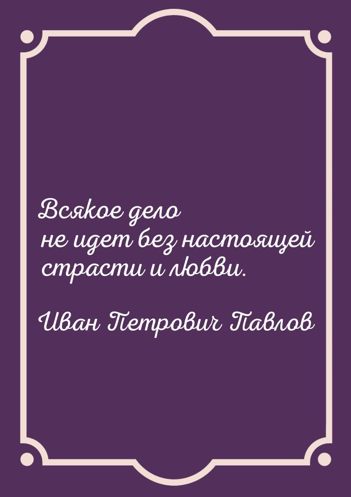 Всякое дело не идет без настоящей страсти и любви.
