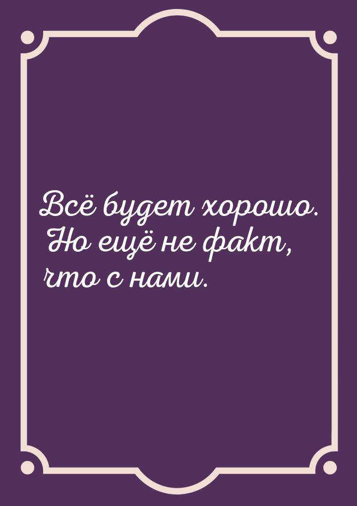 Всё будет хорошо. Но ещё не факт, что с нами.