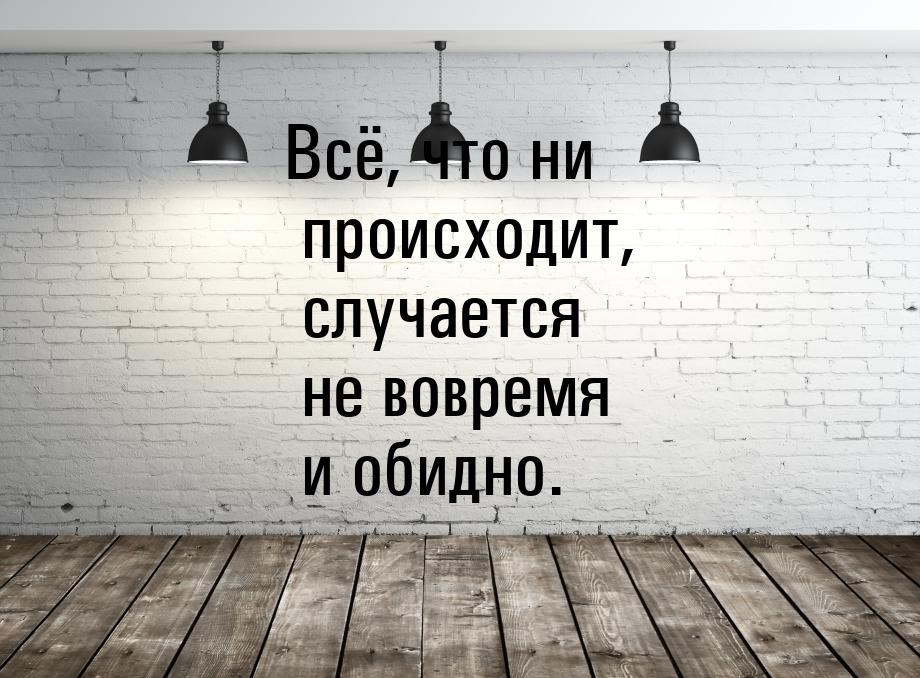 Всё, что ни происходит, случается не вовремя и обидно.