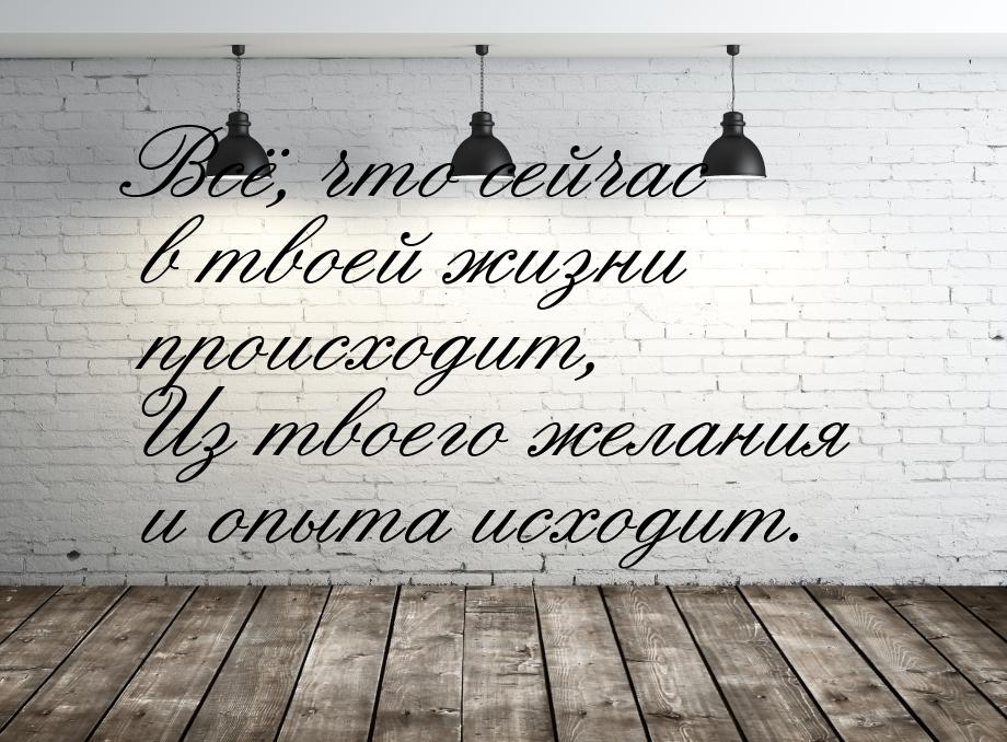 Всё, что сейчас в твоей жизни происходит, Из твоего желания и опыта исходит.