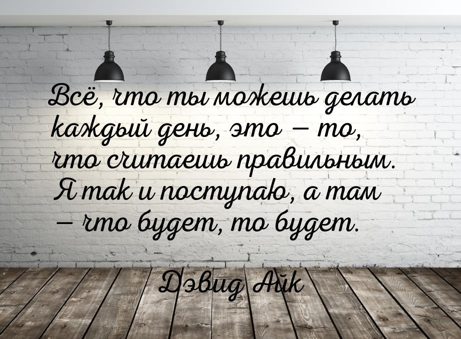 Всё, что ты можешь делать каждый день, это  то, что считаешь правильным. Я так и по