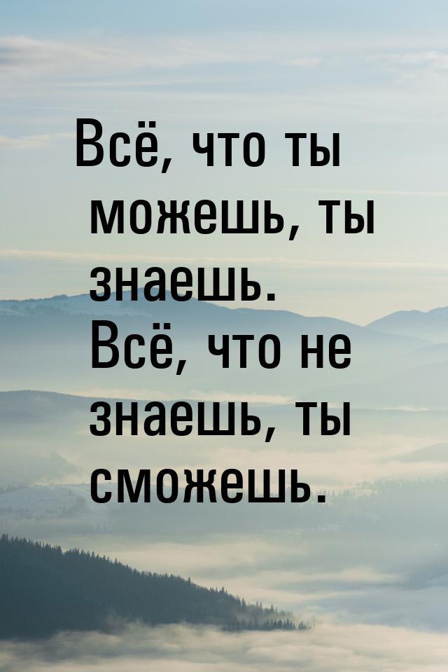 Всё, что ты можешь, ты знаешь. Всё, что не знаешь, ты сможешь.