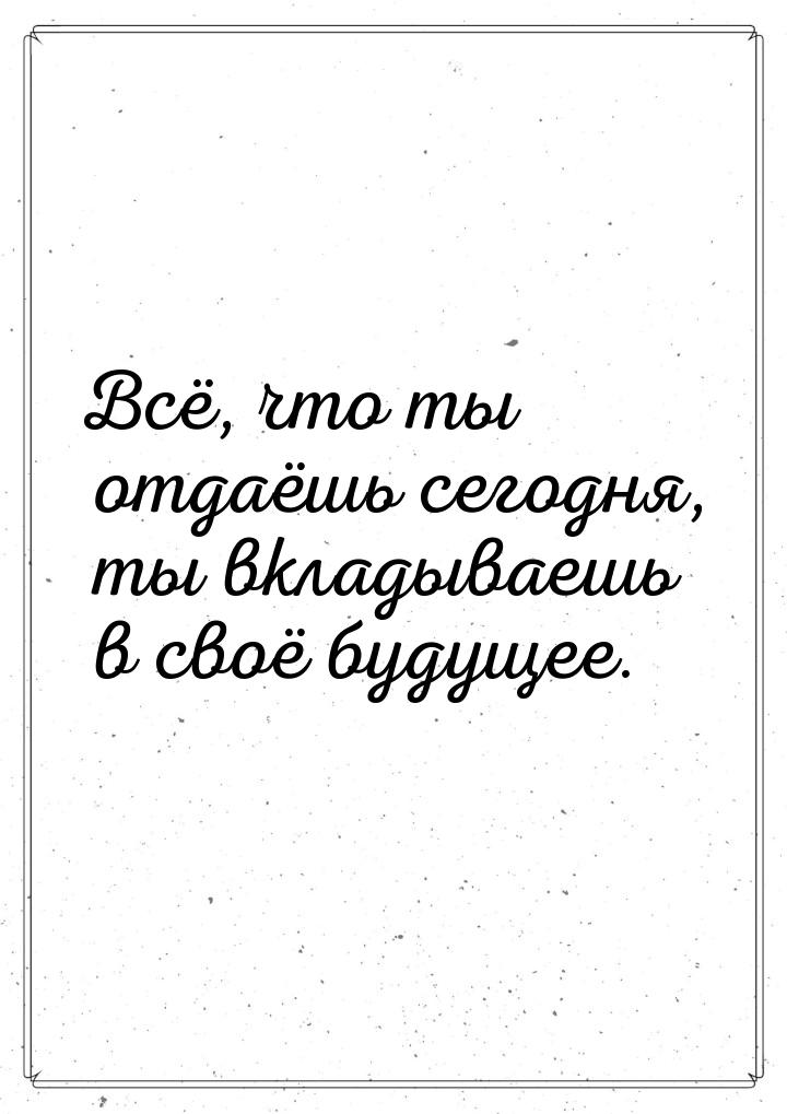 Всё, что ты отдаёшь сегодня, ты вкладываешь в своё будущее.