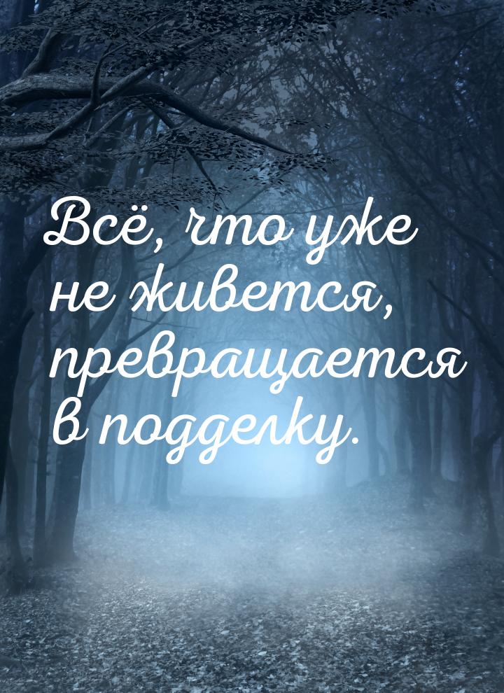 Всё, что уже не живется, превращается в подделку.