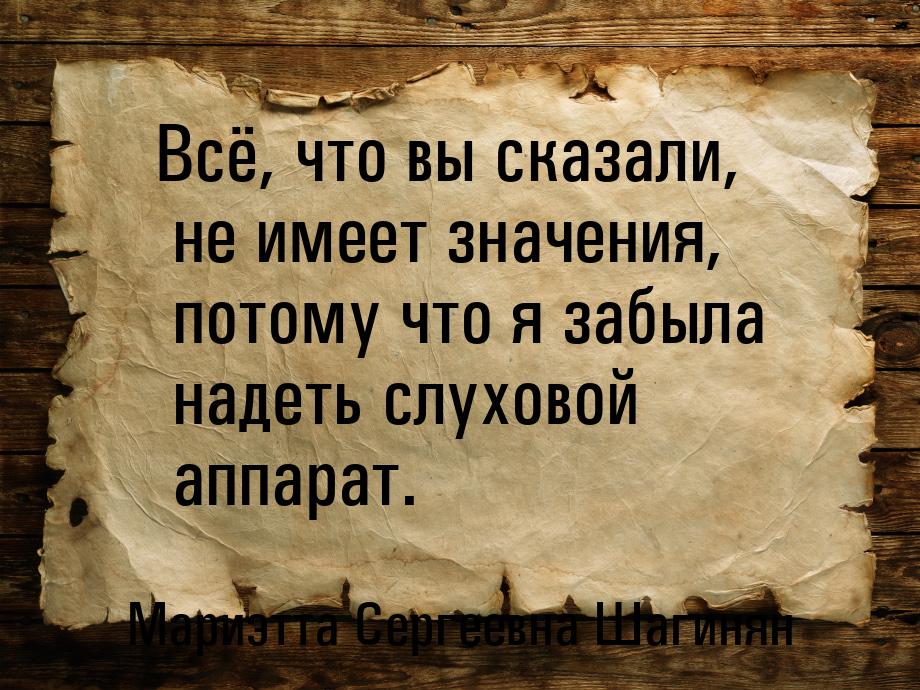 Всё, что вы сказали, не имеет значения, потому что я забыла надеть слуховой аппарат.