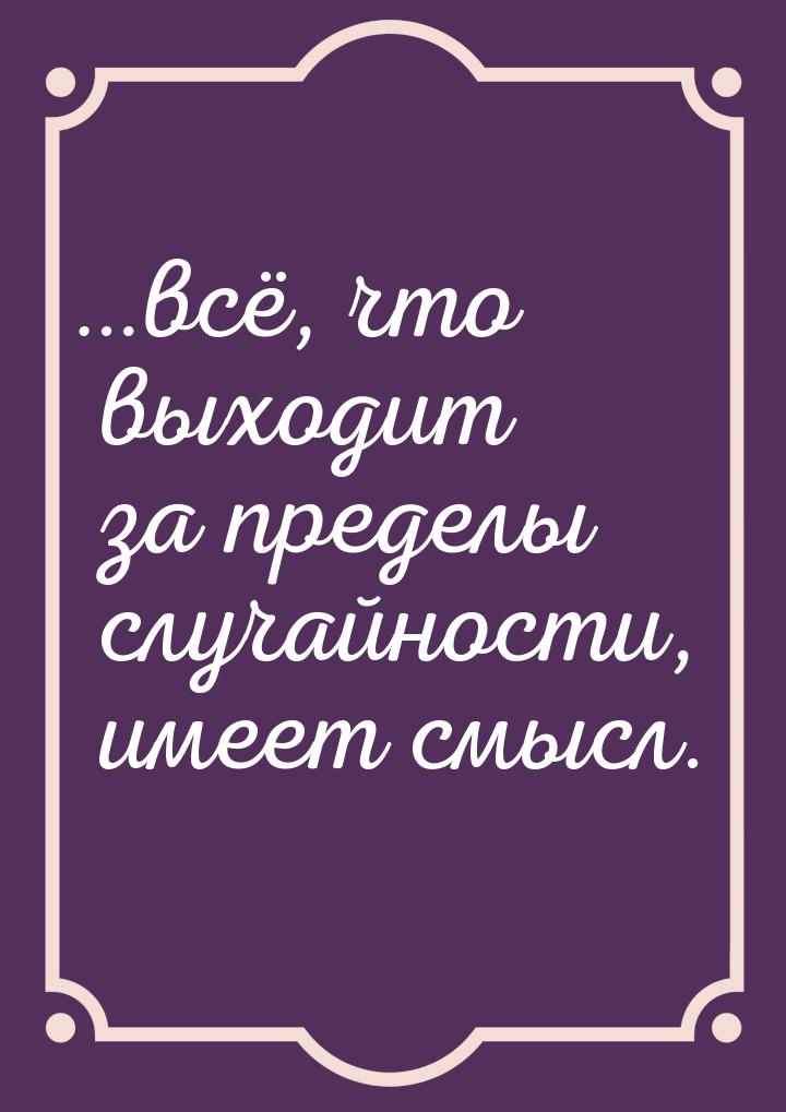 …всё, что выходит за пределы случайности, имеет смысл.