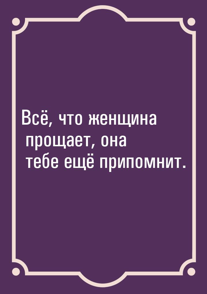 Всё, что женщина прощает, она тебе ещё припомнит.