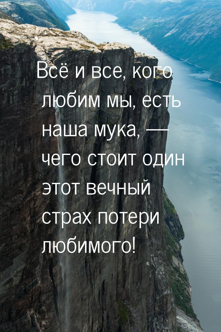 Всё и все, кого любим мы, есть наша мука,  чего стоит один этот вечный страх потери