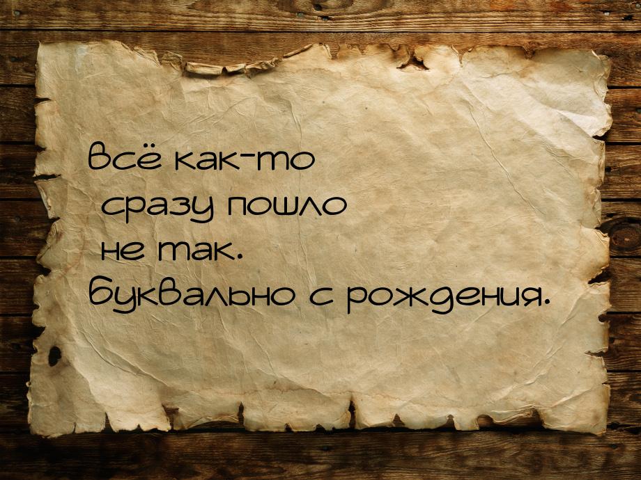 всё как-то сразу пошло не так. буквально с рождения.