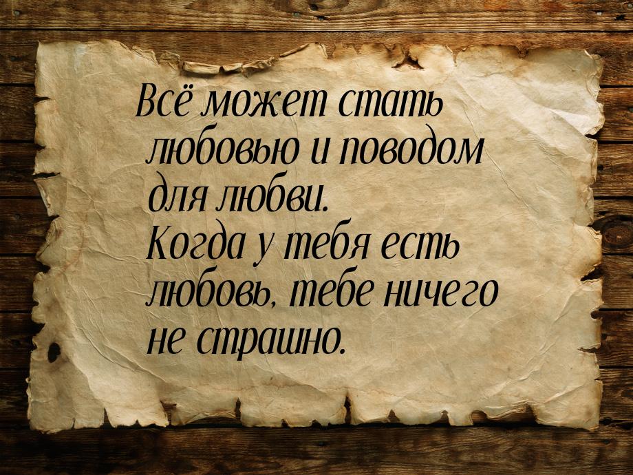 Всё может стать любовью и поводом для любви. Когда у тебя есть любовь, тебе ничего не стра