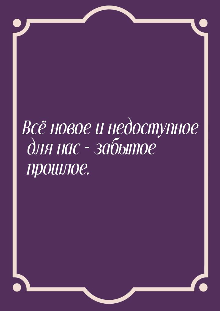 Всё новое и недоступное для нас – забытое прошлое.