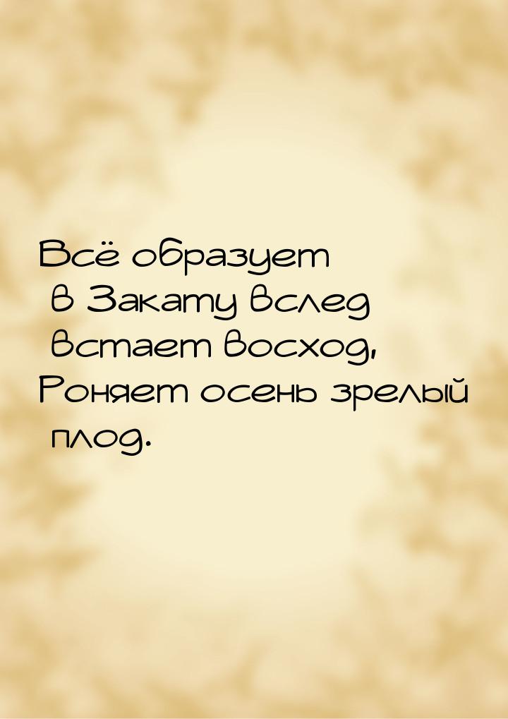Всё образует в Закату вслед встает восход, Роняет осень зрелый плод.