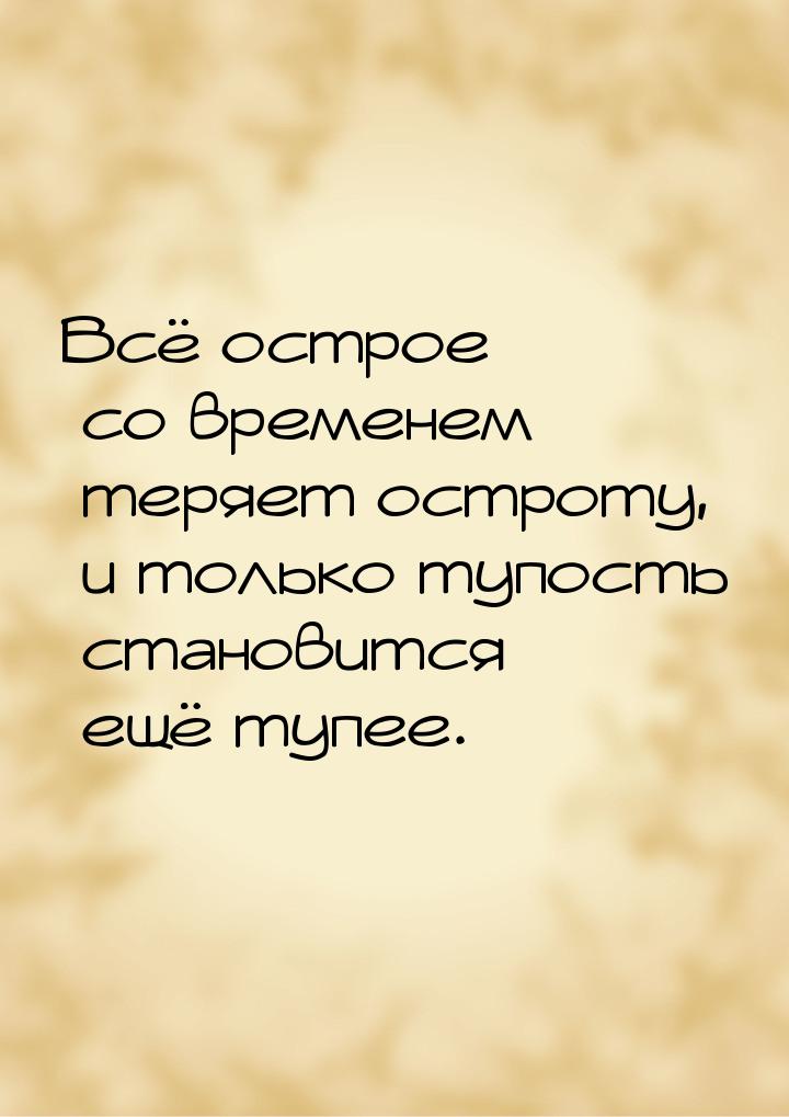 Всё острое со временем теряет остроту, и только тупость становится ещё тупее.