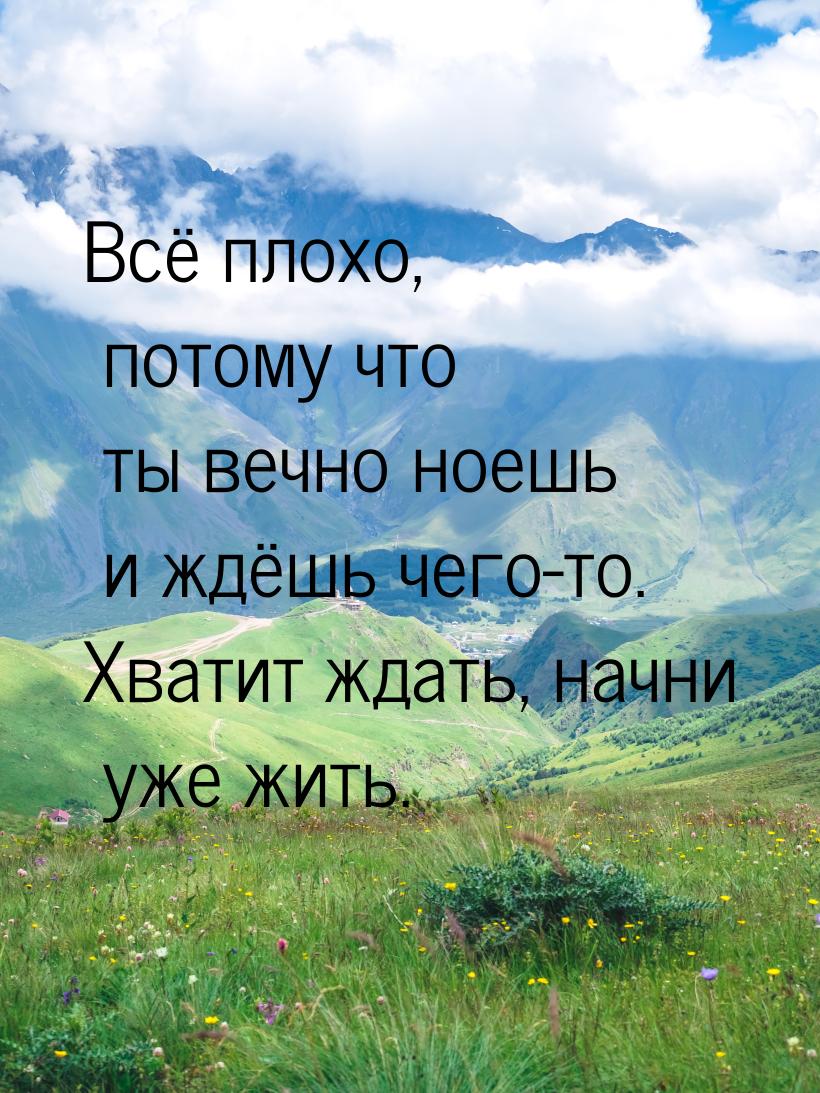 Всё плохо, потому что ты вечно ноешь и ждёшь чего-то. Хватит ждать, начни уже жить.