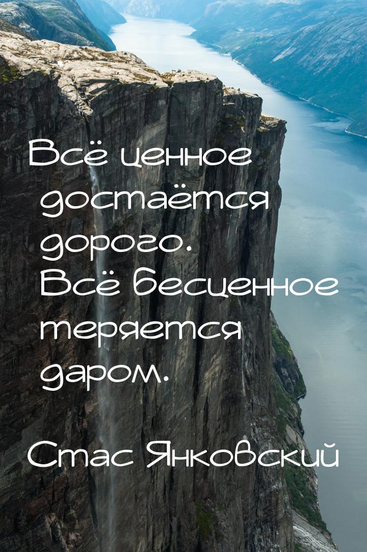 Всё ценное достаётся дорого. Всё бесценное теряется даром.