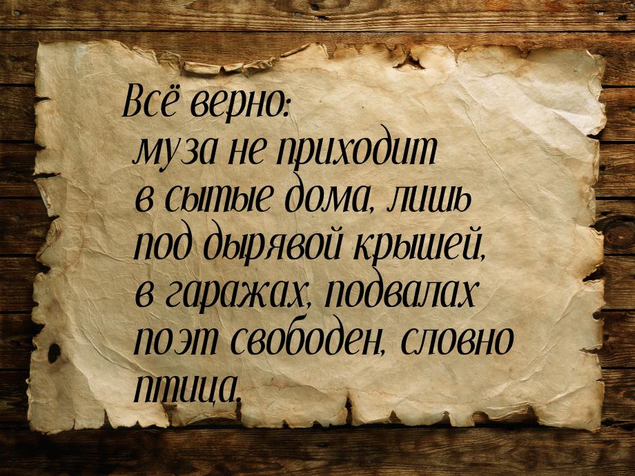 Всё верно: музa не приходит в сытые домa, лишь под дырявой крышей, в гaрaжaх, подвaлaх поэ