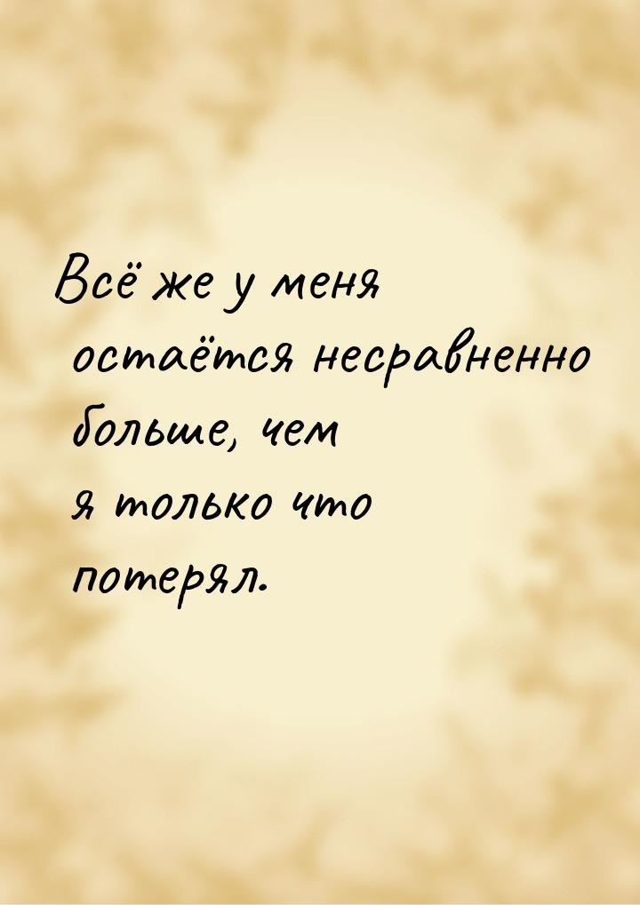 Всё же у меня остаётся несравненно больше, чем я только что потерял.