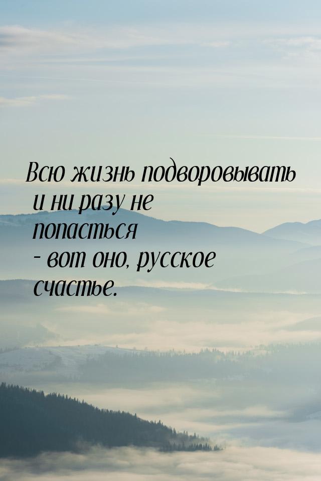 Всю жизнь подворовывать и ни разу не попасться – вот оно, русское счастье.