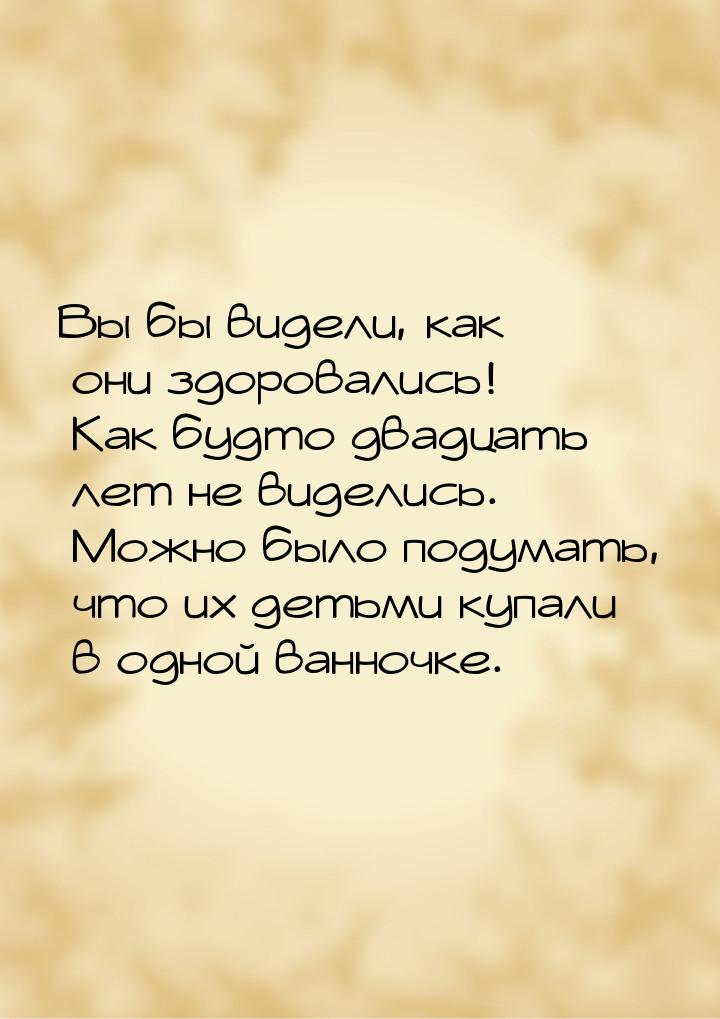 Вы бы видели, как они здоровались! Как будто двадцать лет не виделись. Можно было подумать