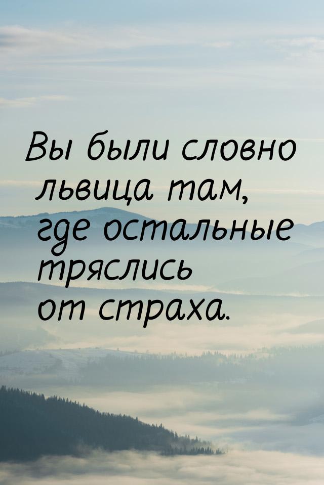 Вы были словно львица там, где остальные тряслись от страха.