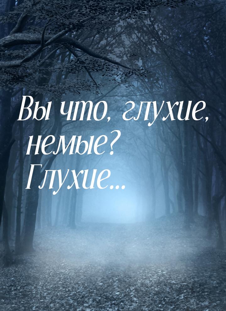 Вы что, глухие, немые? Глухие...