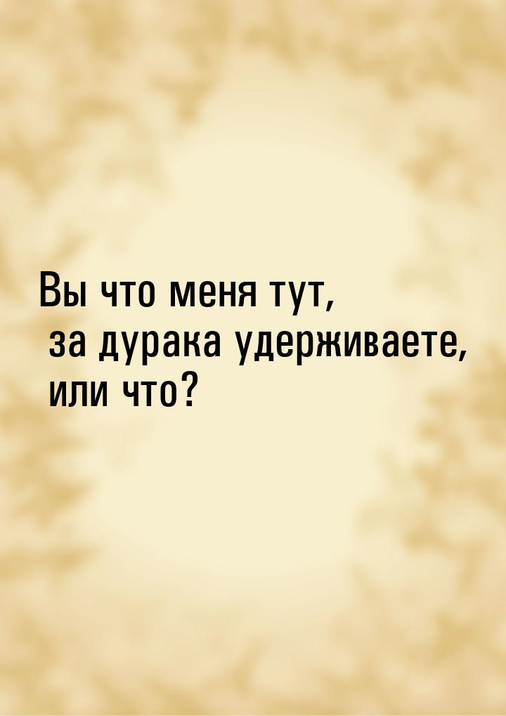 Вы что меня тут, за дурака удерживаете, или что?