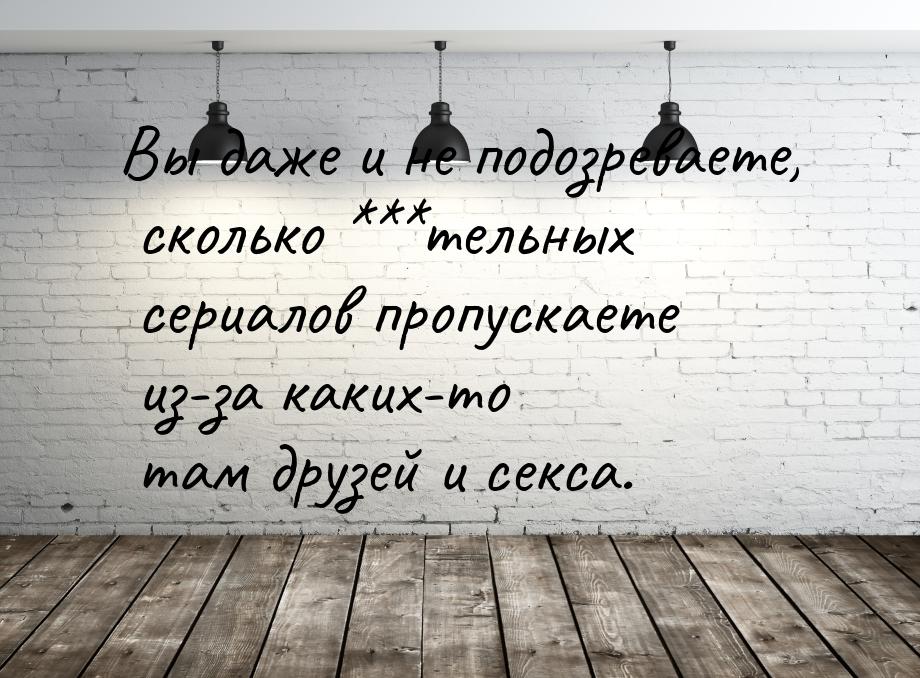 Вы даже и не подозреваете, сколько ***тельных сериалов пропускаете из-за каких-то там друз