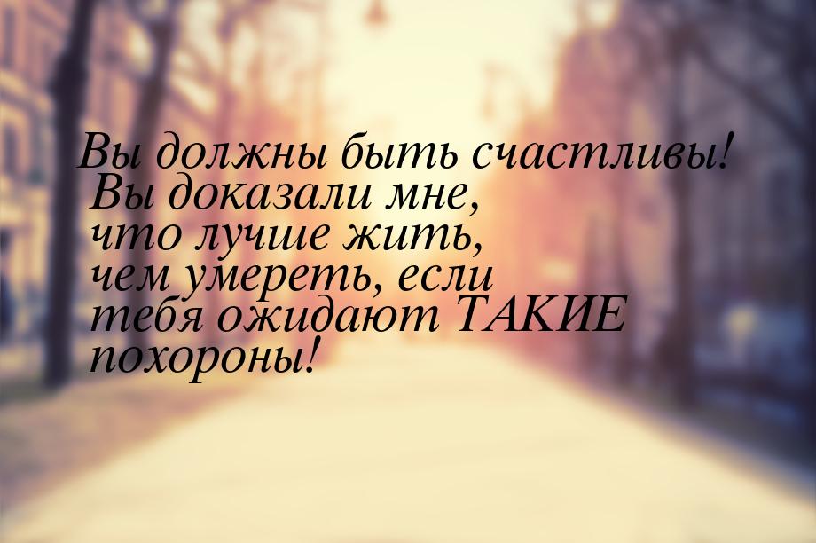 Вы должны быть счастливы! Вы доказали мне, что лучше жить, чем умереть, если тебя ожидают 