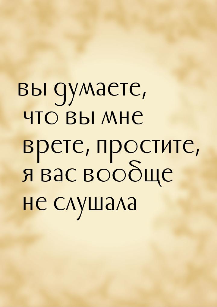 вы думаете, что вы мне врете, простите, я вас вообще не слушала