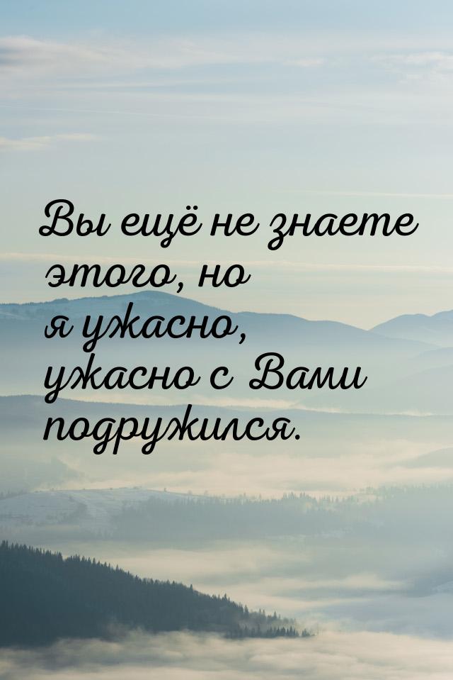 Вы ещё не знаете этого, но я ужасно, ужасно с Вами подружился.