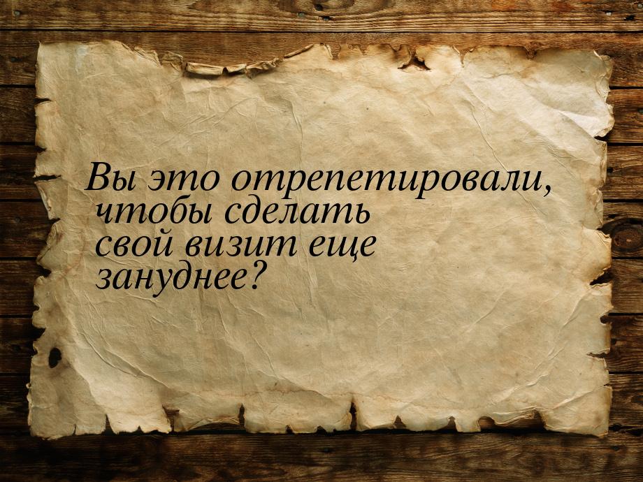 Вы это отрепетировали, чтобы сделать свой визит еще зануднее?