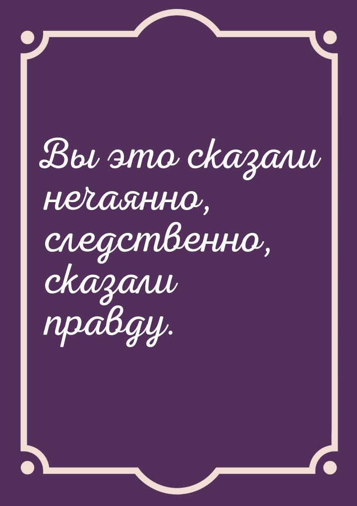 Вы это сказали нечаянно, следственно, сказали правду.