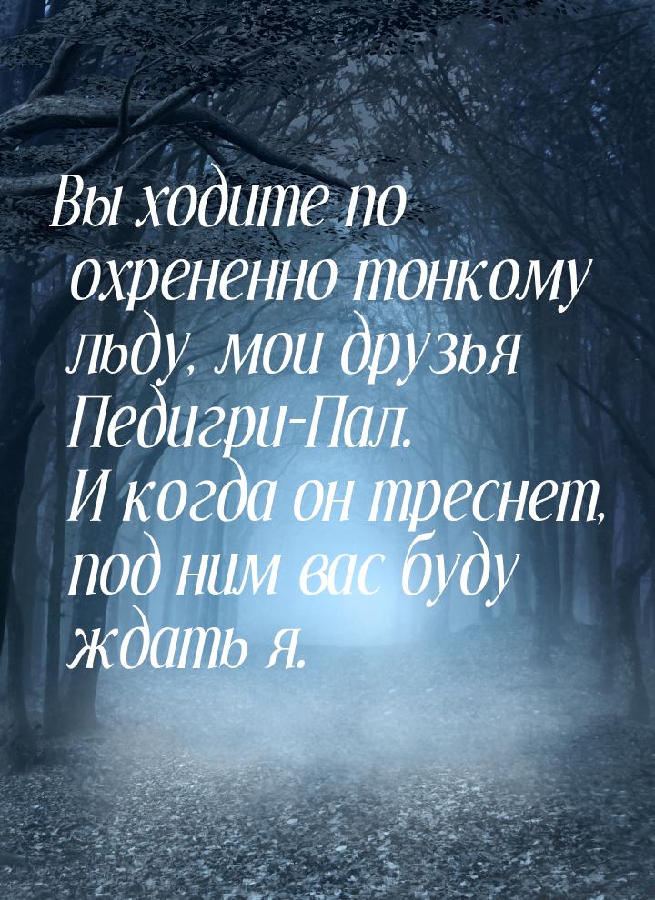 Вы ходите по охрененно тонкому льду, мои друзья Педигри-Пал. И когда он треснет, под ним в