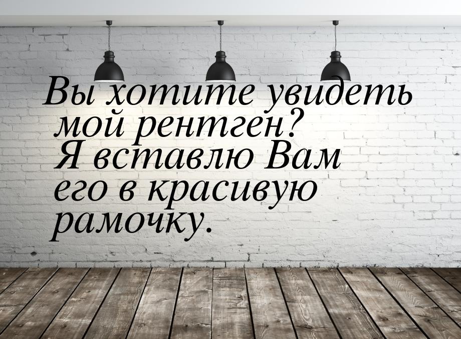 Вы хотите увидеть мой рентген? Я вставлю Вам его в красивую рамочку.