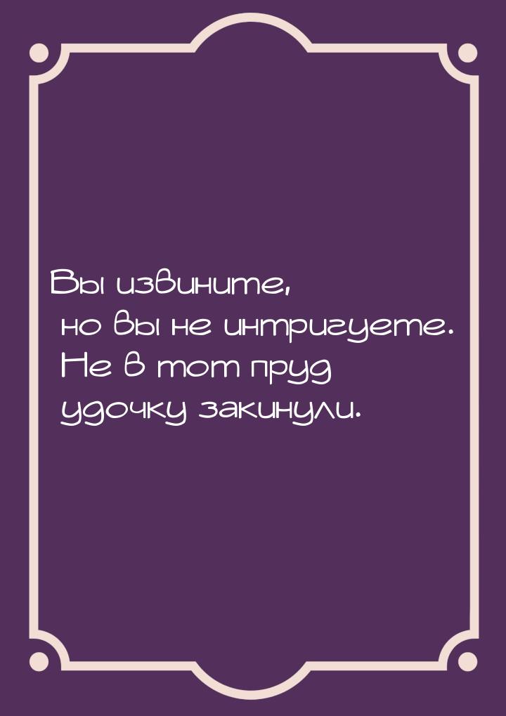 Вы извините, но вы не интригуете. Не в тот пруд удочку закинули.