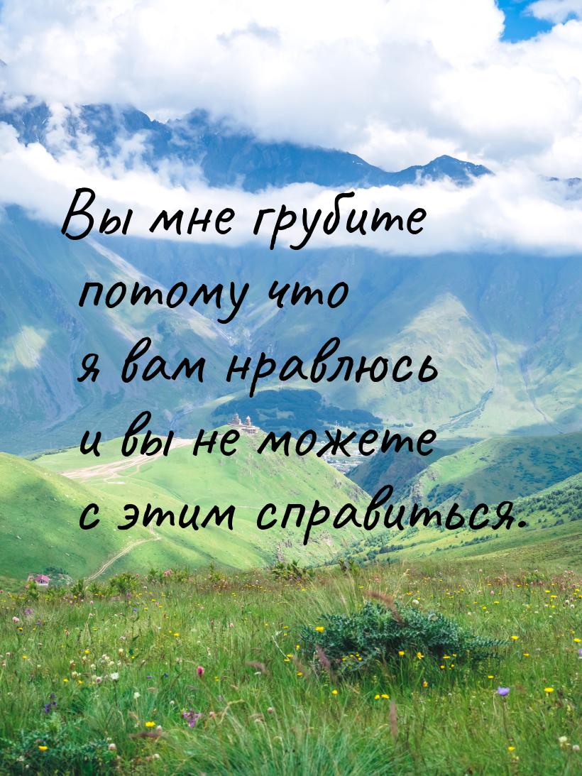 Вы мне грубите потому что я вам нравлюсь и вы не можете с этим справиться.