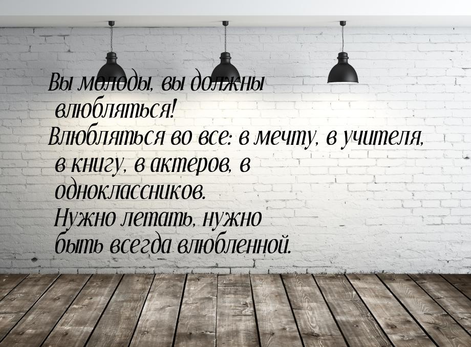 Вы молоды, вы должны влюбляться! Влюбляться во все: в мечту, в учителя, в книгу, в актеров