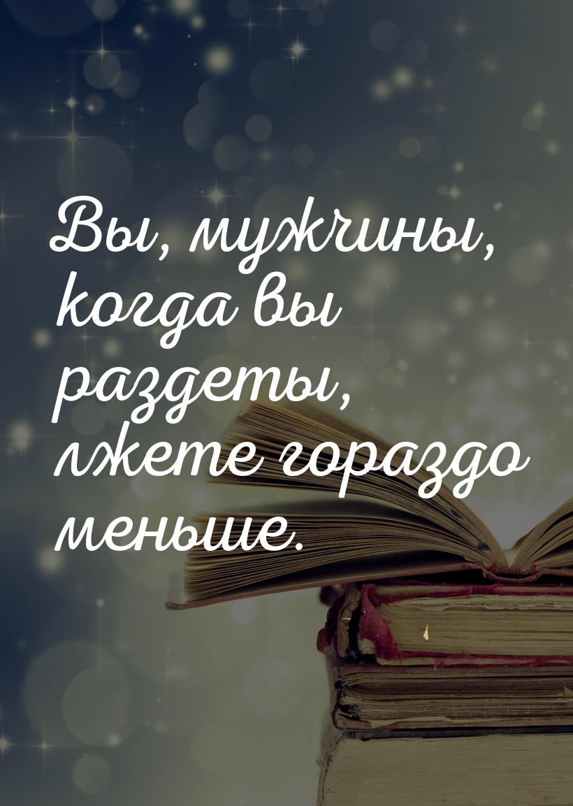 Вы, мужчины, когда вы раздеты, лжете гораздо меньше.