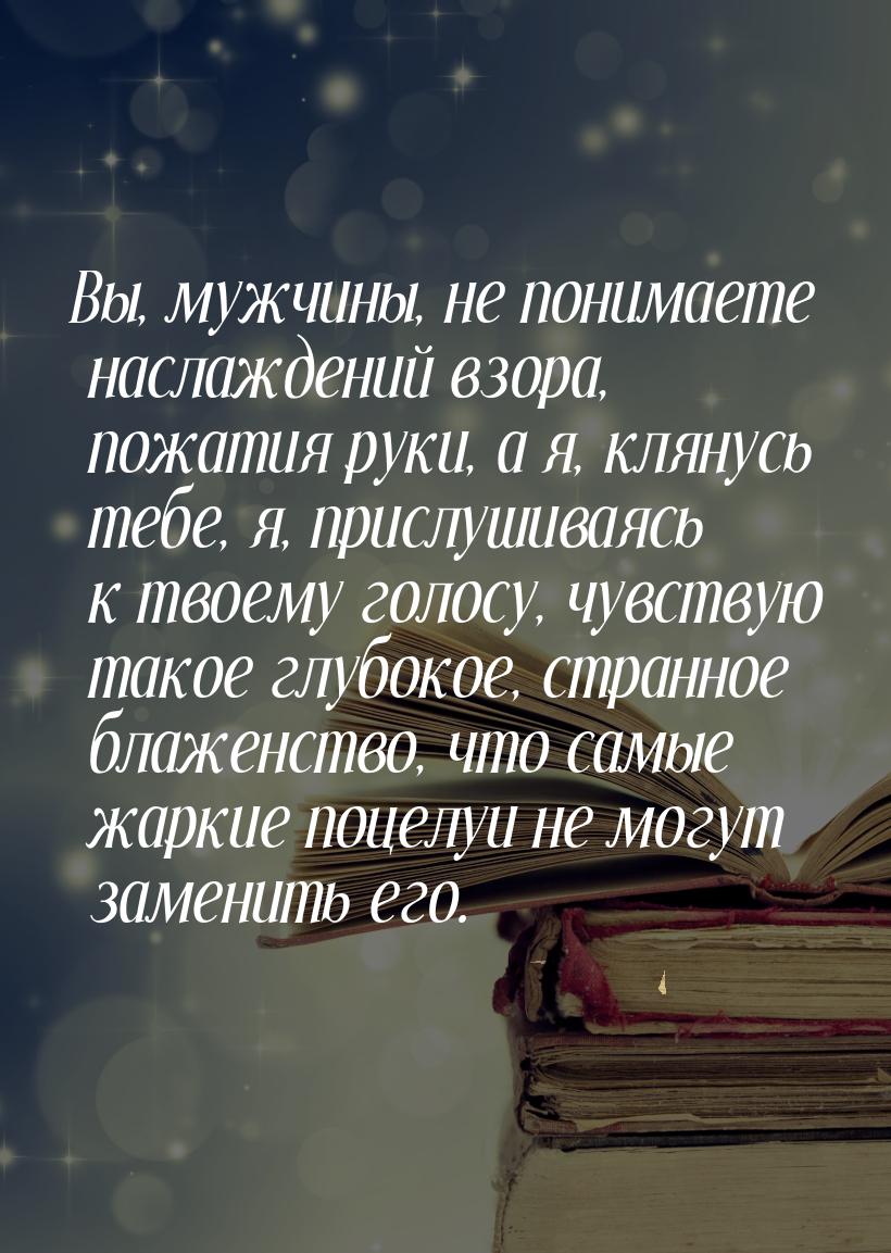 Вы, мужчины, не понимаете наслаждений взора, пожатия руки, а я, клянусь тебе, я, прислушив