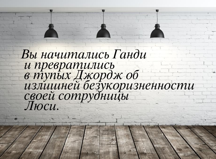 Вы начитались Ганди и превратились в тупых Джордж об излишней безукоризненности своей сотр