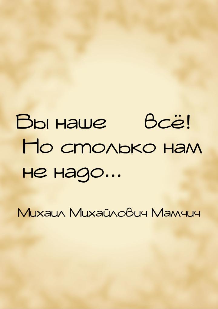 Вы наше  всё! Но столько нам не надо...