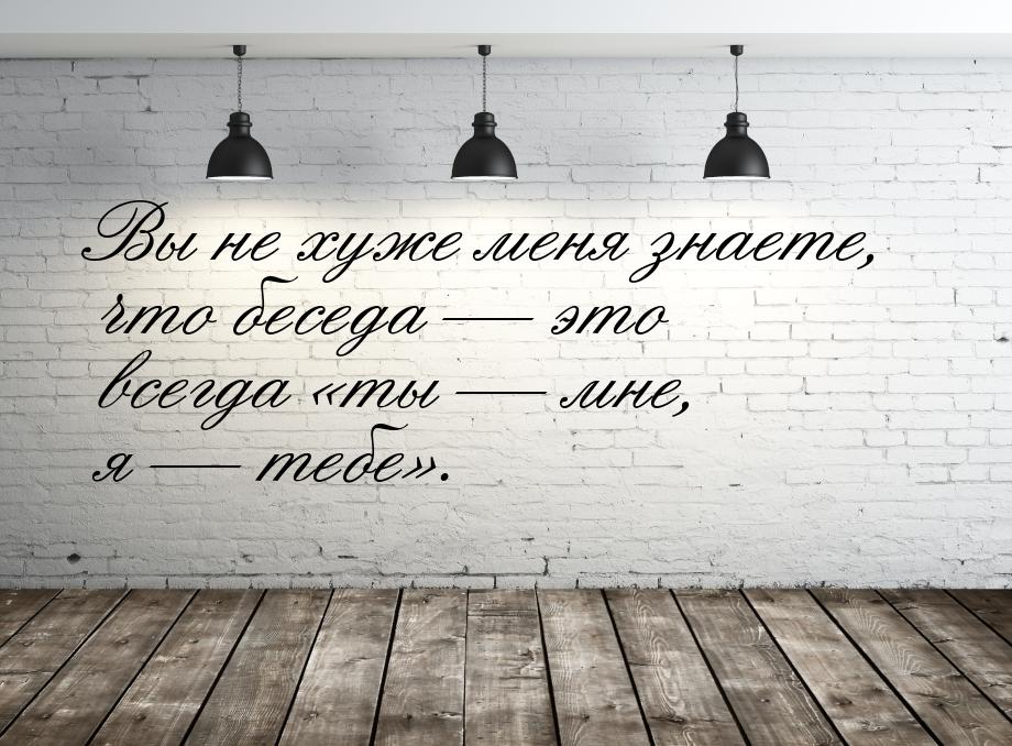 Вы не хуже меня знаете, что беседа  это всегда ты  мне, я  теб