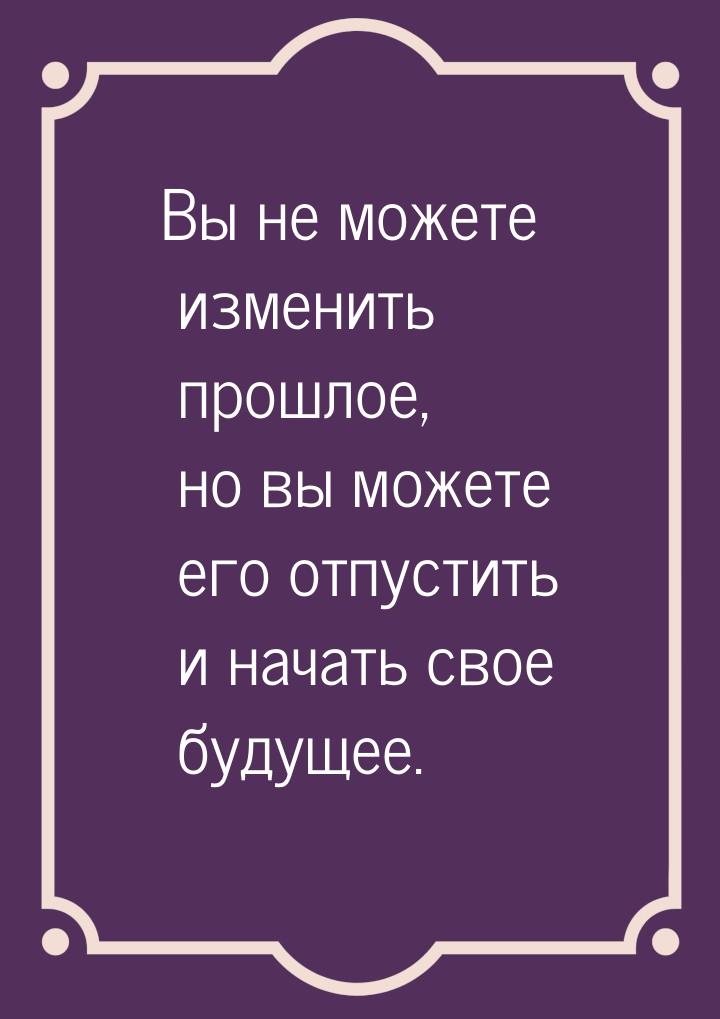 Вы не можете изменить прошлое, но вы можете его отпустить и начать свое будущее.