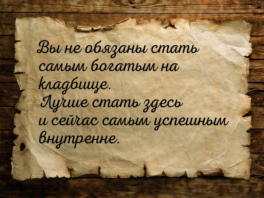 Вы не обязаны стать самым богатым на кладбище. Лучше стать здесь и сейчас самым успешным в