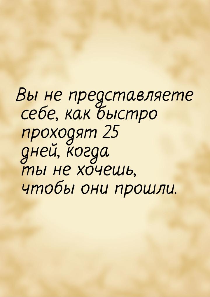 Вы не представляете себе, как быстро проходят 25 дней, когда ты не хочешь, чтобы они прошл