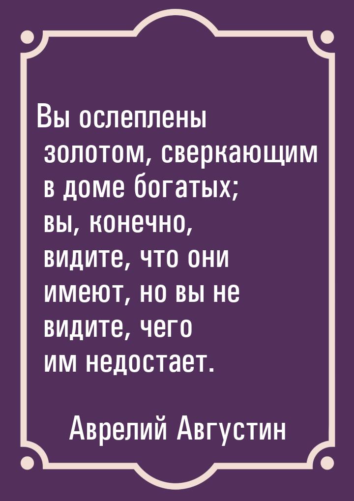 Вы ослеплены золотом, сверкающим в доме богатых; вы, конечно, видите, что они имеют, но вы