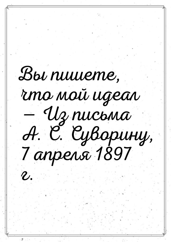 Вы пишете, что мой идеал — Из письма А. С. Суворину, 7 апреля 1897 г.